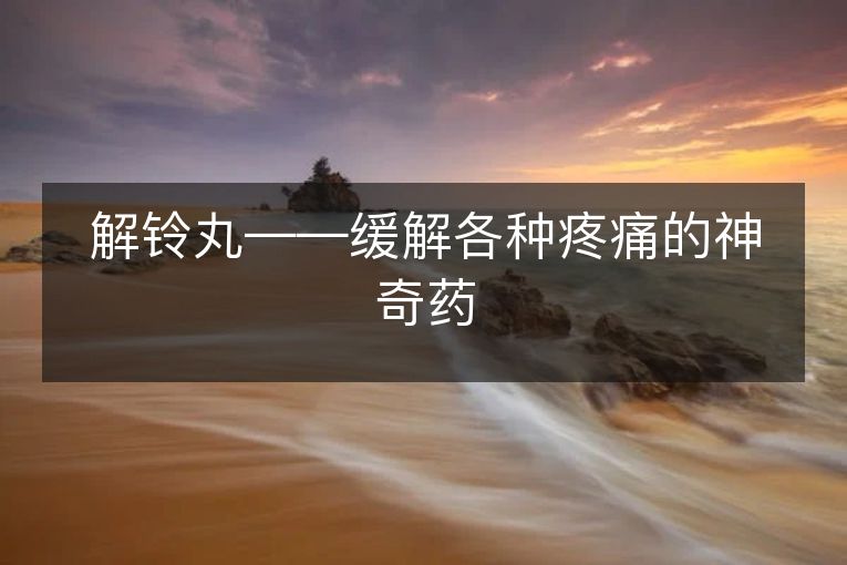 解铃丸——缓解各种疼痛的神奇药 解铃丸——缓解各种疼痛的神奇药